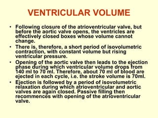 VENTRICULAR VOLUME Following closure of the atrioventricular valve, but before the aortic valve opens, the ventricles are effectively closed boxes whose volume cannot change. There is, therefore, a short period of isovolumetric contraction, with constant volume but rising ventricular pressure. Opening of the aortic valve then leads to the ejection phase during which ventricular volume drops from 140 ml to 70 ml. Therefore, about 70 ml of blood are ejected in each cycle, i.e. the stroke volume is 70ml. Ejection is followed by a period of isovolumetric relaxation during which atrioventricular and aortic valves are again closed. Passive filling then recommences with opening of the atrioventricular valve. 