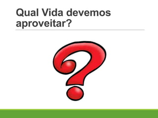 Qual Vida devemos
aproveitar?
 