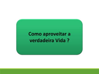 Como aproveitar a
verdadeira Vida ?
 