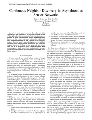 IEEE/ACM TRANSACTIONS ON NETWORKING, VOL. 19, NO. 1, FEB 2011                                                                      1




   Continuous Neighbor Discovery in Asynchronous
                  Sensor Networks
                                               Reuven Cohen and Boris Kapchits
                                               Department of Computer Science
                                                          Technion
                                                        Haifa Israel



   Abstract—In most sensor networks the nodes are static.                 animal, a dust storm, rain or fog. When these events are
Nevertheless, node connectivity is subject to changes because             over, the hidden nodes must be rediscovered.
of disruptions in wireless communication, transmission power           3) The ongoing addition of new nodes, in some networks
changes, or loss of synchronization between neighboring nodes.
Hence, even after a sensor is aware of its immediate neighbors, it        to compensate for nodes which have ceased to function
must continuously maintain its view, a process we call continuous         because their energy has been exhausted.
neighbor discovery. In this work we distinguish between neighbor       4) The increase in transmission power of some nodes, in
discovery during sensor network initialization and continuous             response to certain events, such as detection of emergent
neighbor discovery. We focus on the latter and view it as a               situations.
joint task of all the nodes in every connected segment. Each
sensor employs a simple protocol in a coordinate effort to reduce       For these reasons, detecting new links and nodes in sensor
power consumption without increasing the time required to detect     networks must be considered as an ongoing process. In the
hidden sensors.                                                      following discussion we distinguish between the detection of
                                                                     new links and nodes during initialization, i.e., when the node is
                      I. I NTRODUCTION                               in Init state, and their detection during normal operation, when
                                                                     the node is in Normal state. The former will be referred to as
   A sensor network may contain a huge number of simple
                                                                     initial neighbor discovery whereas the latter will be referred
sensor nodes that are deployed at some inspected site. In
                                                                     to as continuous neighbor discovery. While previous works
large areas, such a network usually has a mesh structure. In
                                                                     [1], [2], [3] address initial neighbor discovery and continuous
this case, some of the sensor nodes act as routers, forwarding
                                                                     neighbor discovery as similar tasks, to be performed by the
messages from one of their neighbors to another. The nodes are
                                                                     same scheme, we claim that different schemes are required,
conﬁgured to turn their communication hardware on and off
                                                                     for the following reasons:
to minimize energy consumption. Therefore, in order for two
neighboring sensors to communicate, both must be in active             •   Initial neighbor discovery is usually performed when the
mode.                                                                      sensor has no clue about the structure of its immediate
   In the sensor network model considered in this paper, the               surroundings. In such a case, the sensor cannot commu-
nodes are placed randomly over the area of interest and their              nicate with the gateway and is therefore very limited in
ﬁrst step is to detect their immediate neighbors – the nodes               performing its tasks. The immediate surroundings should
with which they have a direct wireless communication – and to              be detected as soon as possible in order to establish a
establish routes to the gateway. In networks with continuously             path to the gateway and contribute to the operation of
heavy trafﬁc, the sensors need not invoke any special neighbor             the network. Hence, in this state, more extensive energy
discovery protocol during normal operation. This is because                use is justiﬁed. In contrast, continuous neighbor discovery
any new node, or a node that has lost connectivity to its                  is performed when the sensor is already operational. This
neighbors, can hear its neighbors simply by listening to the               is a long-term process, whose optimization is crucial for
channel for a short time. However, for sensor networks with                increasing network lifetime.
low and irregular trafﬁc, a special neighbor discovery scheme          •   When the sensor performs continuous neighbor discovery,
should be used. This paper presents and analyzes such a                    it is already aware of most of its immediate neighbors and
scheme.                                                                    can therefore perform it together with these neighbors in
   Despite the static nature of the sensors in many sensor                 order to consume less energy. In contrast, initial neighbor
networks, connectivity is still subject to changes even after the          discovery must be executed by each sensor separately.
network has been established. The sensors must continuously             Figure 1 shows a typical neighbor discovery protocol. In this
look for new neighbors in order to accommodate the following         protocol, a node becomes active according to its duty cycle.
situations:                                                          Let this duty cycle be α in Init state and β in Normal state.
   1) Loss of local synchronization due to accumulated clock         We want to have β        α. When a node becomes active, it
       drifts.                                                       transmits periodical HELLO messages and listens for similar
   2) Disruption of wireless connectivity between adjacent           messages from possible neighbors. A node that receives a
       nodes by a temporary event, such as a passing car or          HELLO message immediately responds and the two nodes
 