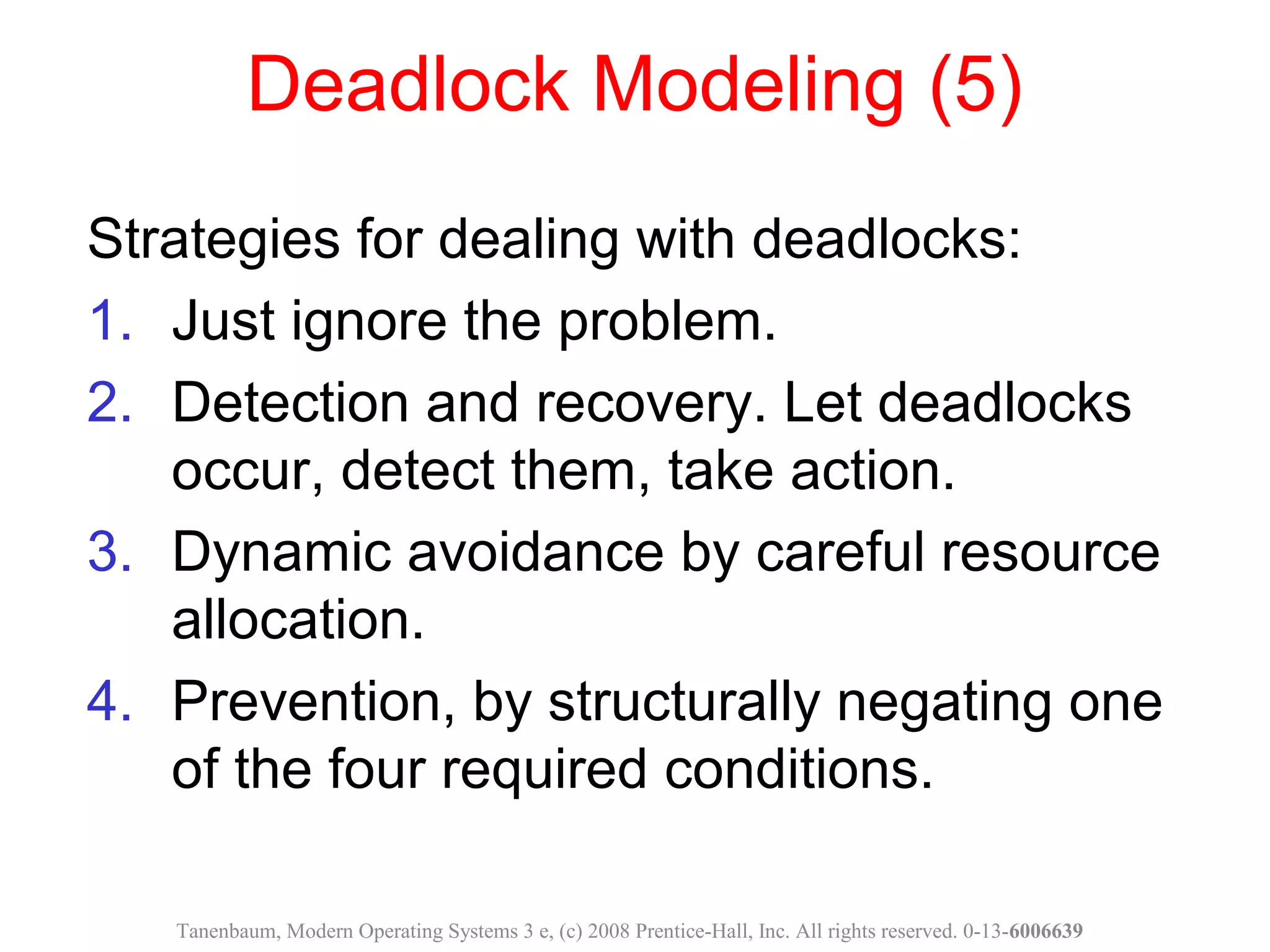 Deadlock Modeling (5)
Strategies for dealing with deadlocks:
1. Just ignore the problem.
2. Detection and recovery. Let deadlocks
occur, detect them, take action.
3. Dynamic avoidance by careful resource
allocation.
4. Prevention, by structurally negating one
of the four required conditions.
Tanenbaum, Modern Operating Systems 3 e, (c) 2008 Prentice-Hall, Inc. All rights reserved. 0-13-6006639
 