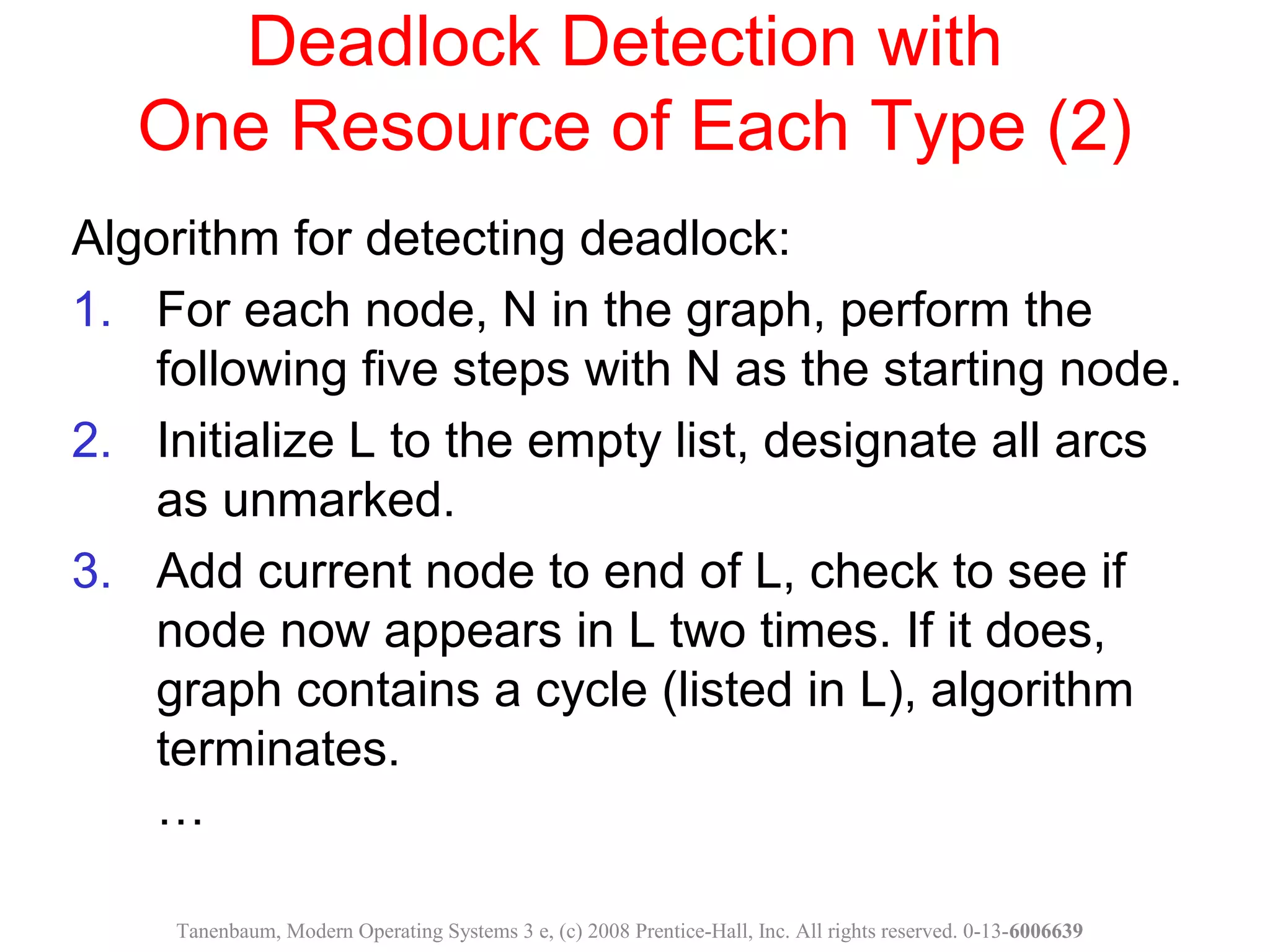Deadlock Detection with
One Resource of Each Type (2)
Algorithm for detecting deadlock:
1. For each node, N in the graph, perform the
following five steps with N as the starting node.
2. Initialize L to the empty list, designate all arcs
as unmarked.
3. Add current node to end of L, check to see if
node now appears in L two times. If it does,
graph contains a cycle (listed in L), algorithm
terminates.
…
Tanenbaum, Modern Operating Systems 3 e, (c) 2008 Prentice-Hall, Inc. All rights reserved. 0-13-6006639
 