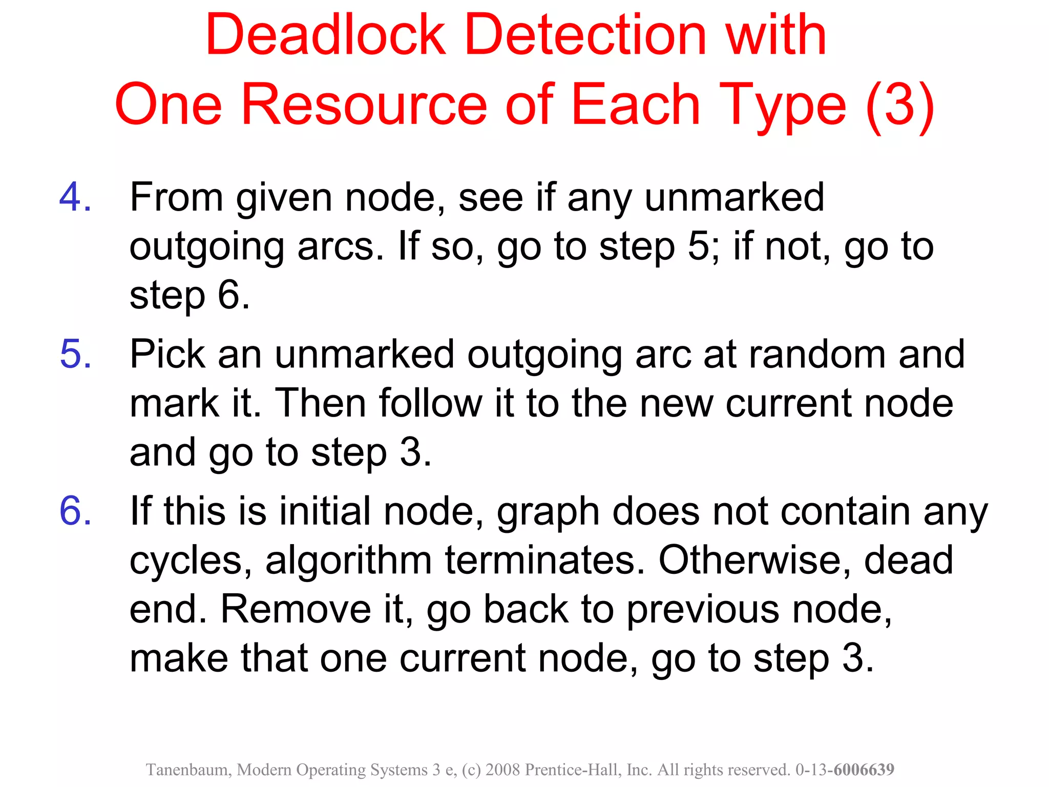 Deadlock Detection with
One Resource of Each Type (3)
4. From given node, see if any unmarked
outgoing arcs. If so, go to step 5; if not, go to
step 6.
5. Pick an unmarked outgoing arc at random and
mark it. Then follow it to the new current node
and go to step 3.
6. If this is initial node, graph does not contain any
cycles, algorithm terminates. Otherwise, dead
end. Remove it, go back to previous node,
make that one current node, go to step 3.
Tanenbaum, Modern Operating Systems 3 e, (c) 2008 Prentice-Hall, Inc. All rights reserved. 0-13-6006639
 