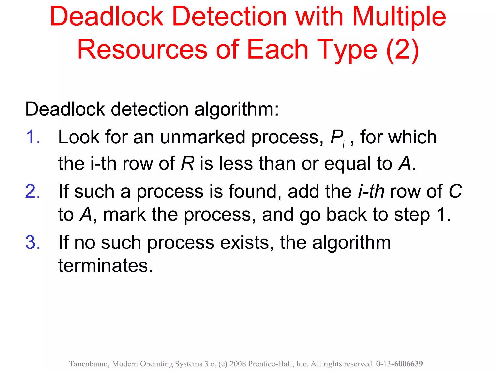 Deadlock Detection with Multiple
Resources of Each Type (2)
Deadlock detection algorithm:
1. Look for an unmarked process, Pi , for which
the i-th row of R is less than or equal to A.
2. If such a process is found, add the i-th row of C
to A, mark the process, and go back to step 1.
3. If no such process exists, the algorithm
terminates.
Tanenbaum, Modern Operating Systems 3 e, (c) 2008 Prentice-Hall, Inc. All rights reserved. 0-13-6006639
 
