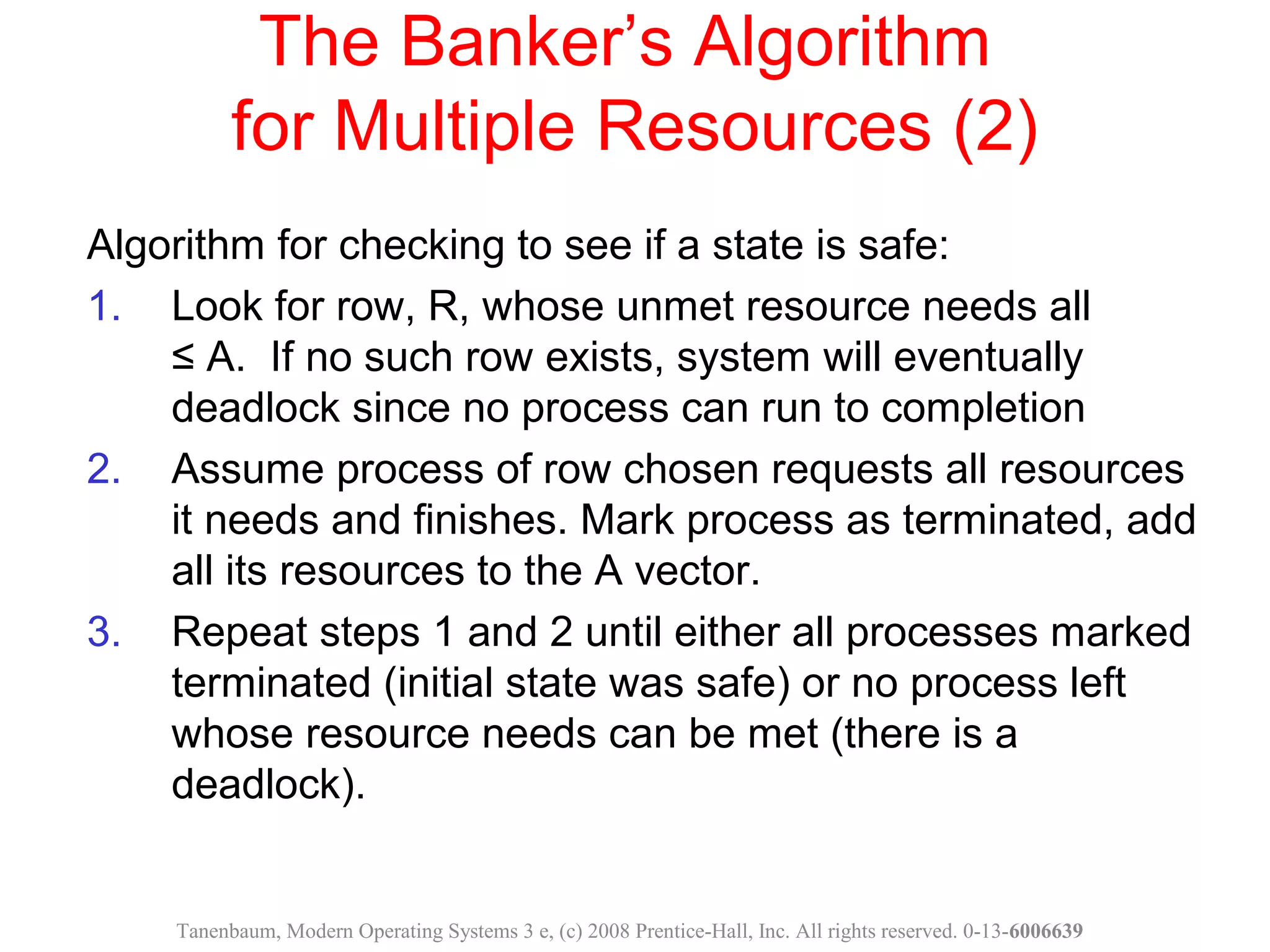 The Banker’s Algorithm
for Multiple Resources (2)
Algorithm for checking to see if a state is safe:
1. Look for row, R, whose unmet resource needs all
≤ A. If no such row exists, system will eventually
deadlock since no process can run to completion
2. Assume process of row chosen requests all resources
it needs and finishes. Mark process as terminated, add
all its resources to the A vector.
3. Repeat steps 1 and 2 until either all processes marked
terminated (initial state was safe) or no process left
whose resource needs can be met (there is a
deadlock).
Tanenbaum, Modern Operating Systems 3 e, (c) 2008 Prentice-Hall, Inc. All rights reserved. 0-13-6006639
 