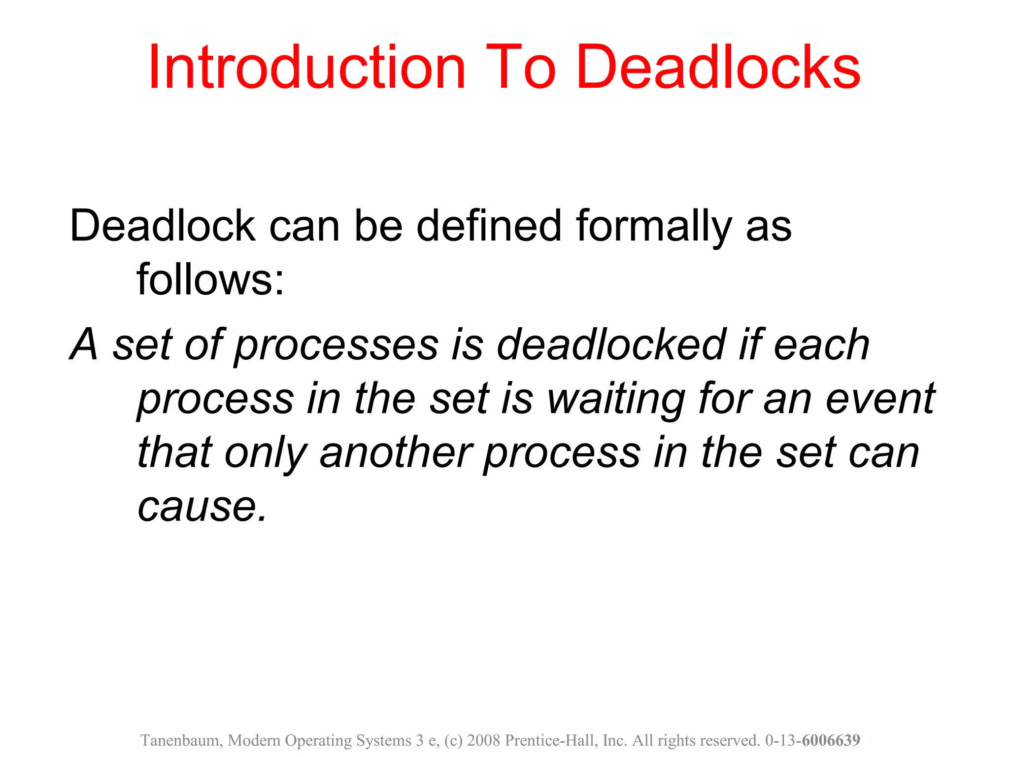 Introduction To Deadlocks
Deadlock can be defined formally as
follows:
A set of processes is deadlocked if each
process in the set is waiting for an event
that only another process in the set can
cause.
Tanenbaum, Modern Operating Systems 3 e, (c) 2008 Prentice-Hall, Inc. All rights reserved. 0-13-6006639
 