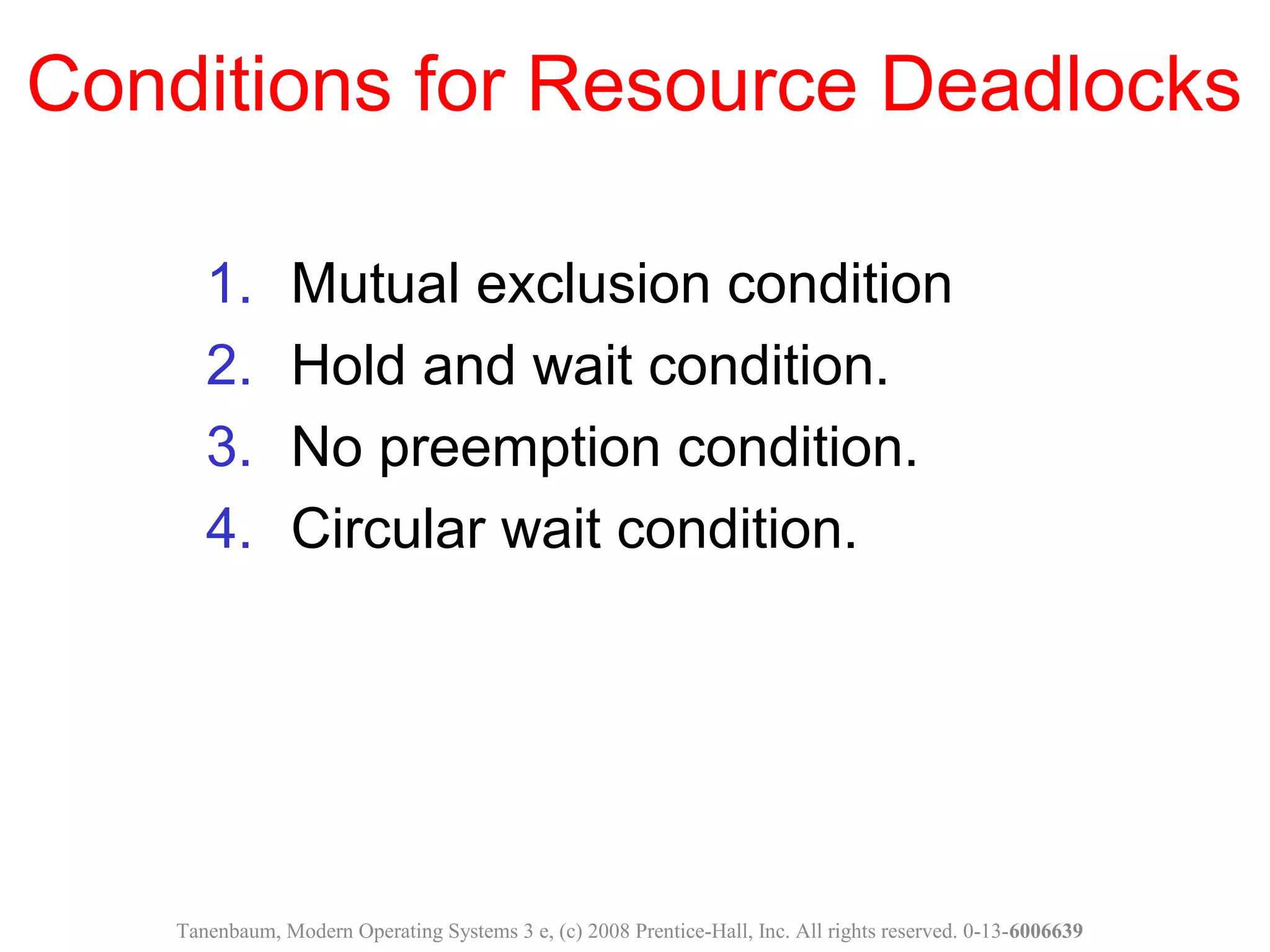 Conditions for Resource Deadlocks
1. Mutual exclusion condition
2. Hold and wait condition.
3. No preemption condition.
4. Circular wait condition.
Tanenbaum, Modern Operating Systems 3 e, (c) 2008 Prentice-Hall, Inc. All rights reserved. 0-13-6006639
 