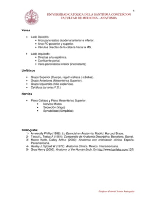 6
                    UNIVERSIDAD CATOLICA DE LA SANTISIMA CONCEPCION
                            FACULTAD DE MEDICINA - ANATOMIA



Venas

   •    Lado Derecho:
           • Arco pancreático duodenal anterior e inferior.
           • Arco PD posterior y superior.
           • Vénulas directas de la cabeza hacia la MS.

   •    Lado Izquierdo:
           • Directas a la esplénica.
           • Confluente portal.
           • Vena pancreática inferior (inconstante)

Linfáticos

   •    Grupo Superior (Cuerpo, región celíaca o cárdias).
   •    Grupo Anteriores (Mesentérica Superior).
   •    Grupo Izquierdos (hilio esplénico).
   •    Cefálicos (arterias P.D.)

Nervios

   •    Plexo Celíaco y Plexo Mesentérico Superior:
            •     Nervios Mixtos
            •     Secreción (Vago)
            •     Sensibilidad (Simpático)




Bibliografía:
   1- Ameerally Phillip (1998): Lo Esencial en Anatomía. Madrid. Harcout Brace.
   2- Testut L, Testut A (1981): Compendio de Anatomia Descriptiva. Barcelona. Salvat.
   3- Moore Keith, Dalley Arthur (2002): Anatomia con orientación clínica. España.
       Panamericana.
   4- Healey J, Sybold W (1972): Anatomia Clínica. México. Interamericana.
   5- Gray Henry (2005): Anatomy of the Human Body. En http://www.bartleby.com/107/




                                                              Profesor Gabriel Astete Arriagada
 