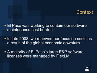 Context

El Paso was working to contain our software
maintenance cost burden

In late 2008, we renewed our focus on costs as
a result of the global economic downturn

A majority of El Paso’s large E&P software
licenses were managed by FlexLM


                                              3
 