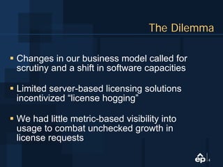 The Dilemma

Changes in our business model called for
scrutiny and a shift in software capacities

Limited server-based licensing solutions
incentivized “license hogging”

We had little metric-based visibility into
usage to combat unchecked growth in
license requests

                                              4
 