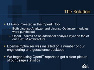 The Solution

El Paso invested in the OpenIT tool
 – Both License Analyzer and License Optimizer modules
   were purchased
 – OpenIT serves as an additional analysis layer on top of
   our FlexLM architecture

License Optimizer was installed on a number of our
engineering and geoscience desktops

We began using OpenIT reports to get a clear picture
of our usage statistics
                                                         5
 