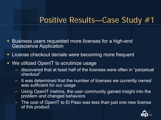 Positive Results—Case Study #1

Business users requested more licenses for a high-end
Geoscience Application
License checkout denials were becoming more frequent
We utilized OpenIT to scrutinize usage
 – discovered that at least half of the licenses were often in “perpetual
   checkout”
 – It was determined that the number of licenses we currently owned
   was sufficient for our usage
 – Using OpenIT metrics, the user community gained insight into the
   problem and changed behaviors
 – The cost of OpenIT to El Paso was less than just one new license
   of this product
                                                                       6
 