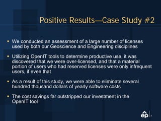 Positive Results—Case Study #2

We conducted an assessment of a large number of licenses
used by both our Geoscience and Engineering disciplines

Utilizing OpenIT tools to determine productive use, it was
discovered that we were over-licensed, and that a material
portion of users who had reserved licenses were only infrequent
users, if even that

As a result of this study, we were able to eliminate several
hundred thousand dollars of yearly software costs

The cost savings far outstripped our investment in the
OpenIT tool

                                                               7
 