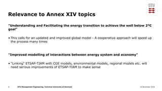 DTU Management Engineering, Technical University of Denmark 15 November 2016
Relevance to Annex XIV topics
"Understanding and Facilitating the energy transition to achieve the well below 2OC
goal"
• This calls for an updated and improved global model - A cooperative approach will speed up
the process many times
"Improved modelling of interactions between energy system and economy"
• "Linking" ETSAP-TIAM with CGE models, environmental models, regional models etc. will
need serious improvements of ETSAP-TIAM to make sense
6
 
