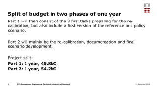 DTU Management Engineering, Technical University of Denmark 15 November 2016
Split of budget in two phases of one year
Part 1 will then consist of the 3 first tasks preparing for the re-
calibration, but also include a first version of the reference and policy
scenario.
Part 2 will mainly be the re-calibration, documentation and final
scenario development.
Project split:
Part 1: 1 year, 45.8k€
Part 2: 1 year, 54.2k€
8
 