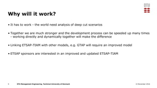 DTU Management Engineering, Technical University of Denmark 15 November 2016
Why will it work?
• It has to work - the world need analysis of deep cut scenarios
• Together we are much stronger and the development process can be speeded up many times
- working directly and dynamically together will make the difference
• Linking ETSAP-TIAM with other models, e.g. GTAP will require an improved model
• ETSAP sponsors are interested in an improved and updated ETSAP-TIAM
9
 