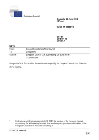 EUCO XT 20006/18
EN
European Council
Brussels, 29 June 2018
(OR. en)
EUCO XT 20006/18
BXT 51
CO EUR 12
CONCL 4
NOTE
From: General Secretariat of the Council
To: Delegations
Subject: European Council (Art. 50) meeting (29 June 2018)
– Conclusions
Delegations1 will find attached the conclusions adopted by the European Council (Art. 50) at the
above meeting.
1 Following a notification under Article 50 TEU, the member of the European Council
representing the withdrawing Member State shall not participate in the discussions of the
European Council or in decisions concerning it.
 