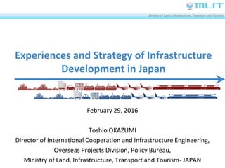 Ministry of Land, Infrastructure, Transport and Tourism
Experiences and Strategy of Infrastructure
Development in Japan
February 29, 2016
Toshio OKAZUMI
Director of International Cooperation and Infrastructure Engineering,
Overseas Projects Division, Policy Bureau,
Ministry of Land, Infrastructure, Transport and Tourism- JAPAN
 