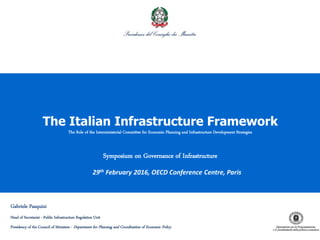 1
The Italian Infrastructure Framework
The Role of the Interministerial Committee for Economic Planning and Infrastructure Development Strategies
Symposium on Governance of Infrastructure
29th February 2016, OECD Conference Centre, Paris
Gabriele Pasquini
Head of Secretariat - Public Infrastructure Regulation Unit
Presidency of the Council of Ministers - Department for Planning and Coordination of Economic Policy
 