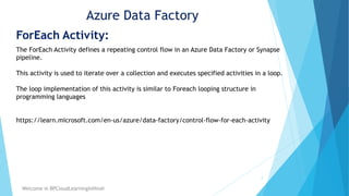 Azure Data Factory
ForEach Activity:
2
Welcome in BPCloudLearningInHindi
The ForEach Activity defines a repeating control flow in an Azure Data Factory or Synapse
pipeline.
This activity is used to iterate over a collection and executes specified activities in a loop.
The loop implementation of this activity is similar to Foreach looping structure in
programming languages
https://learn.microsoft.com/en-us/azure/data-factory/control-flow-for-each-activity
 
