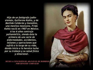 Hija de un fotógrafo judio-
alemán, Guillermo Kahlo, y de
 Matilde Calderón y González,
 una mestiza mexicana, Frida
Kahlo nació en 1907 en México.
     A los 6 años contrajo
 poliomielitis, siendo ésta la
    primera de una serie de
  enfermedades, accidentes,
  lesiones y operaciones que
  sufrió a lo largo de su vida,
dando inicio a la heroica lucha
por su trabajo y su salud física
          y emocional.


 MUSICA: CONCIERTO DE ARANJUEZ, DE RODRIGO,
           POR ERNESTO CORTAZAR
 