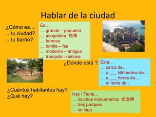 Hablar de la ciudad
¿Cómo es…
…tu ciudad?
…tu barrio?

Es…
… grande – pequeña
… acogedora 热情
… famosa
… bonita – fea
… moderna – antigua
… tranquila - ruidosa

¿Dónde está ? Está…

… cerca de…
… a ___ kilómetros de…
… a ___ horas de…
… al norte de…

¿Cuántos habitantes hay?
Hay / Tiene...
¿Qué hay?

… muchos monumentos 纪念碑
… tres parques
… un lago

 