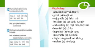Vocabulary:
- amusing (a) vui, thú vị
- great (a) tuyệt vời
- enjoyable (a) thích thú
- brilliant (a) lấp lánh, rực rỡ
- exhausting (a) mệt mỏi, kiệt sức
- harmful (a) có hại
- hopeless (a) tuyệt vọng
- miserable (a) cực khổ
- frightening (a) kinh khủng
- useless (a) vô dụng
 