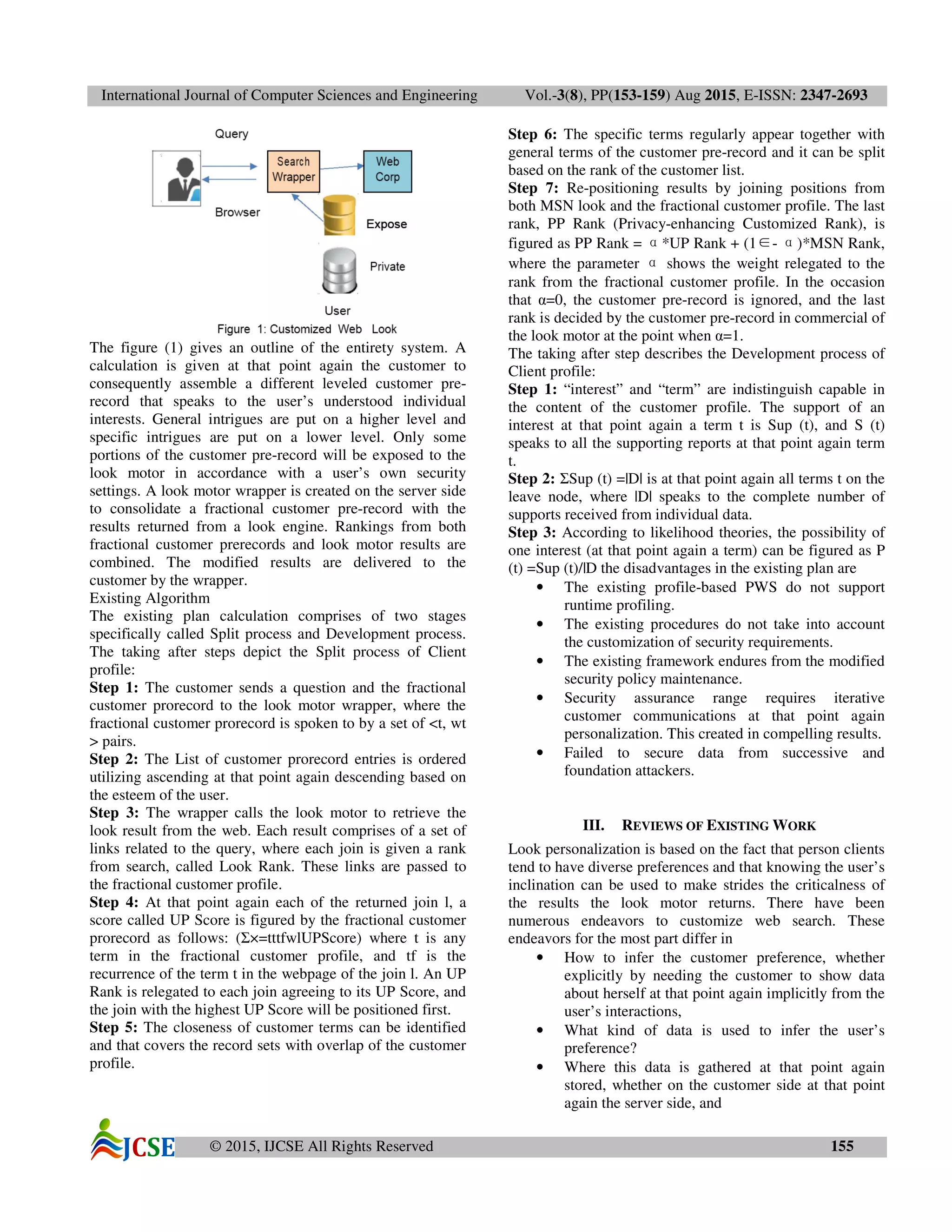 International Journal of Computer Sciences and Engineering Vol.-3(8), PP(153-159) Aug 2015, E-ISSN: 2347-2693
© 2015, IJCSE All Rights Reserved 155
The figure (1) gives an outline of the entirety system. A
calculation is given at that point again the customer to
consequently assemble a different leveled customer pre-
record that speaks to the user’s understood individual
interests. General intrigues are put on a higher level and
specific intrigues are put on a lower level. Only some
portions of the customer pre-record will be exposed to the
look motor in accordance with a user’s own security
settings. A look motor wrapper is created on the server side
to consolidate a fractional customer pre-record with the
results returned from a look engine. Rankings from both
fractional customer prerecords and look motor results are
combined. The modified results are delivered to the
customer by the wrapper.
Existing Algorithm
The existing plan calculation comprises of two stages
specifically called Split process and Development process.
The taking after steps depict the Split process of Client
profile:
Step 1: The customer sends a question and the fractional
customer prorecord to the look motor wrapper, where the
fractional customer prorecord is spoken to by a set of <t, wt
> pairs.
Step 2: The List of customer prorecord entries is ordered
utilizing ascending at that point again descending based on
the esteem of the user.
Step 3: The wrapper calls the look motor to retrieve the
look result from the web. Each result comprises of a set of
links related to the query, where each join is given a rank
from search, called Look Rank. These links are passed to
the fractional customer profile.
Step 4: At that point again each of the returned join l, a
score called UP Score is figured by the fractional customer
prorecord as follows: (Σ×=tttfwlUPScore) where t is any
term in the fractional customer profile, and tf is the
recurrence of the term t in the webpage of the join l. An UP
Rank is relegated to each join agreeing to its UP Score, and
the join with the highest UP Score will be positioned first.
Step 5: The closeness of customer terms can be identified
and that covers the record sets with overlap of the customer
profile.
Step 6: The specific terms regularly appear together with
general terms of the customer pre-record and it can be split
based on the rank of the customer list.
Step 7: Re-positioning results by joining positions from
both MSN look and the fractional customer profile. The last
rank, PP Rank (Privacy-enhancing Customized Rank), is
figured as PP Rank = α*UP Rank + (1∈- α)*MSN Rank,
where the parameter α shows the weight relegated to the
rank from the fractional customer profile. In the occasion
that α=0, the customer pre-record is ignored, and the last
rank is decided by the customer pre-record in commercial of
the look motor at the point when α=1.
The taking after step describes the Development process of
Client profile:
Step 1: “interest” and “term” are indistinguish capable in
the content of the customer profile. The support of an
interest at that point again a term t is Sup (t), and S (t)
speaks to all the supporting reports at that point again term
t.
Step 2: ΣSup (t) =|D| is at that point again all terms t on the
leave node, where |D| speaks to the complete number of
supports received from individual data.
Step 3: According to likelihood theories, the possibility of
one interest (at that point again a term) can be figured as P
(t) =Sup (t)/|D the disadvantages in the existing plan are
• The existing profile-based PWS do not support
runtime profiling.
• The existing procedures do not take into account
the customization of security requirements.
• The existing framework endures from the modified
security policy maintenance.
• Security assurance range requires iterative
customer communications at that point again
personalization. This created in compelling results.
• Failed to secure data from successive and
foundation attackers.
III. REVIEWS OF EXISTING WORK
Look personalization is based on the fact that person clients
tend to have diverse preferences and that knowing the user’s
inclination can be used to make strides the criticalness of
the results the look motor returns. There have been
numerous endeavors to customize web search. These
endeavors for the most part differ in
• How to infer the customer preference, whether
explicitly by needing the customer to show data
about herself at that point again implicitly from the
user’s interactions,
• What kind of data is used to infer the user’s
preference?
• Where this data is gathered at that point again
stored, whether on the customer side at that point
again the server side, and
 