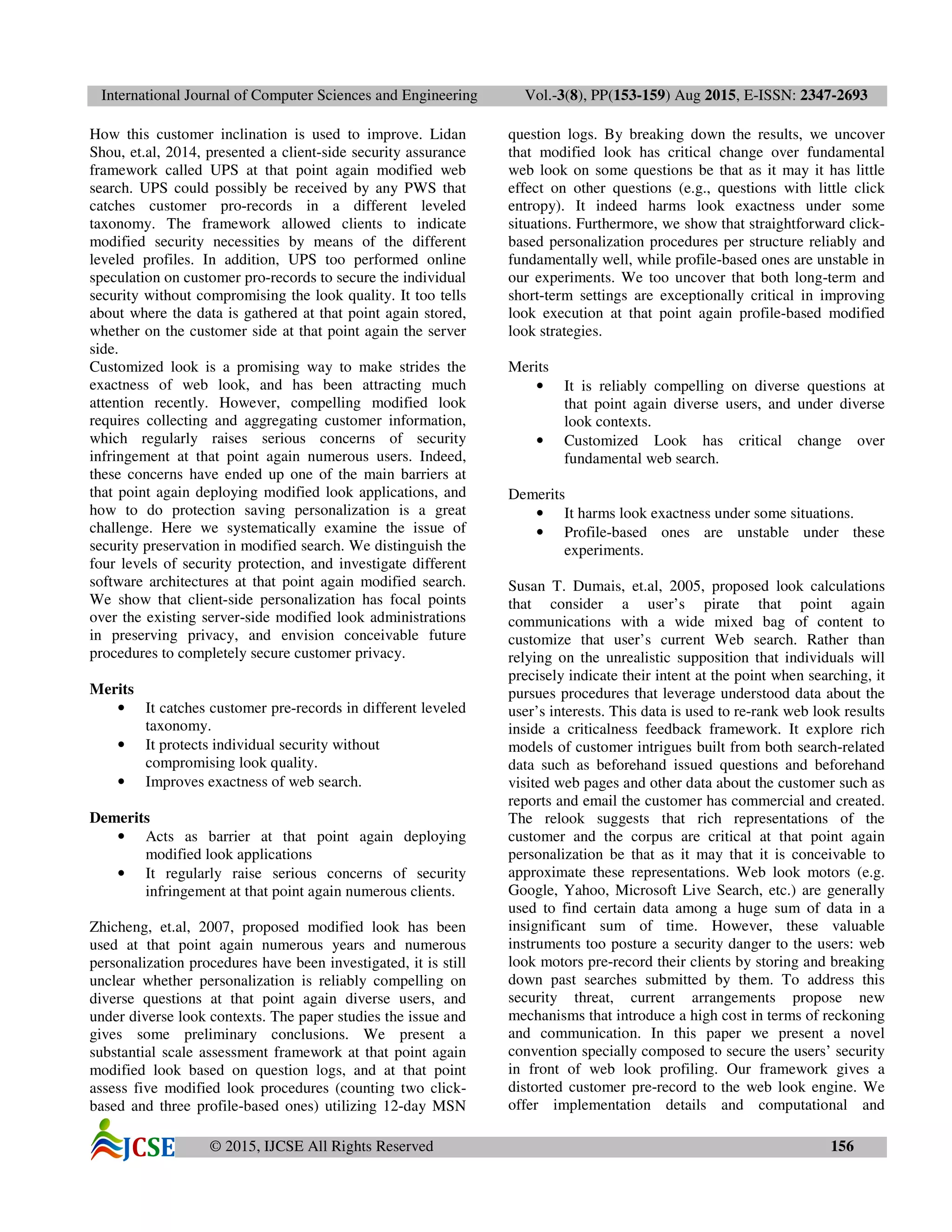 International Journal of Computer Sciences and Engineering Vol.-3(8), PP(153-159) Aug 2015, E-ISSN: 2347-2693
© 2015, IJCSE All Rights Reserved 156
How this customer inclination is used to improve. Lidan
Shou, et.al, 2014, presented a client-side security assurance
framework called UPS at that point again modified web
search. UPS could possibly be received by any PWS that
catches customer pro-records in a different leveled
taxonomy. The framework allowed clients to indicate
modified security necessities by means of the different
leveled profiles. In addition, UPS too performed online
speculation on customer pro-records to secure the individual
security without compromising the look quality. It too tells
about where the data is gathered at that point again stored,
whether on the customer side at that point again the server
side.
Customized look is a promising way to make strides the
exactness of web look, and has been attracting much
attention recently. However, compelling modified look
requires collecting and aggregating customer information,
which regularly raises serious concerns of security
infringement at that point again numerous users. Indeed,
these concerns have ended up one of the main barriers at
that point again deploying modified look applications, and
how to do protection saving personalization is a great
challenge. Here we systematically examine the issue of
security preservation in modified search. We distinguish the
four levels of security protection, and investigate different
software architectures at that point again modified search.
We show that client-side personalization has focal points
over the existing server-side modified look administrations
in preserving privacy, and envision conceivable future
procedures to completely secure customer privacy.
Merits
• It catches customer pre-records in different leveled
taxonomy.
• It protects individual security without
compromising look quality.
• Improves exactness of web search.
Demerits
• Acts as barrier at that point again deploying
modified look applications
• It regularly raise serious concerns of security
infringement at that point again numerous clients.
Zhicheng, et.al, 2007, proposed modified look has been
used at that point again numerous years and numerous
personalization procedures have been investigated, it is still
unclear whether personalization is reliably compelling on
diverse questions at that point again diverse users, and
under diverse look contexts. The paper studies the issue and
gives some preliminary conclusions. We present a
substantial scale assessment framework at that point again
modified look based on question logs, and at that point
assess five modified look procedures (counting two click-
based and three profile-based ones) utilizing 12-day MSN
question logs. By breaking down the results, we uncover
that modified look has critical change over fundamental
web look on some questions be that as it may it has little
effect on other questions (e.g., questions with little click
entropy). It indeed harms look exactness under some
situations. Furthermore, we show that straightforward click-
based personalization procedures per structure reliably and
fundamentally well, while profile-based ones are unstable in
our experiments. We too uncover that both long-term and
short-term settings are exceptionally critical in improving
look execution at that point again profile-based modified
look strategies.
Merits
• It is reliably compelling on diverse questions at
that point again diverse users, and under diverse
look contexts.
• Customized Look has critical change over
fundamental web search.
Demerits
• It harms look exactness under some situations.
• Profile-based ones are unstable under these
experiments.
Susan T. Dumais, et.al, 2005, proposed look calculations
that consider a user’s pirate that point again
communications with a wide mixed bag of content to
customize that user’s current Web search. Rather than
relying on the unrealistic supposition that individuals will
precisely indicate their intent at the point when searching, it
pursues procedures that leverage understood data about the
user’s interests. This data is used to re-rank web look results
inside a criticalness feedback framework. It explore rich
models of customer intrigues built from both search-related
data such as beforehand issued questions and beforehand
visited web pages and other data about the customer such as
reports and email the customer has commercial and created.
The relook suggests that rich representations of the
customer and the corpus are critical at that point again
personalization be that as it may that it is conceivable to
approximate these representations. Web look motors (e.g.
Google, Yahoo, Microsoft Live Search, etc.) are generally
used to find certain data among a huge sum of data in a
insignificant sum of time. However, these valuable
instruments too posture a security danger to the users: web
look motors pre-record their clients by storing and breaking
down past searches submitted by them. To address this
security threat, current arrangements propose new
mechanisms that introduce a high cost in terms of reckoning
and communication. In this paper we present a novel
convention specially composed to secure the users’ security
in front of web look profiling. Our framework gives a
distorted customer pre-record to the web look engine. We
offer implementation details and computational and
 