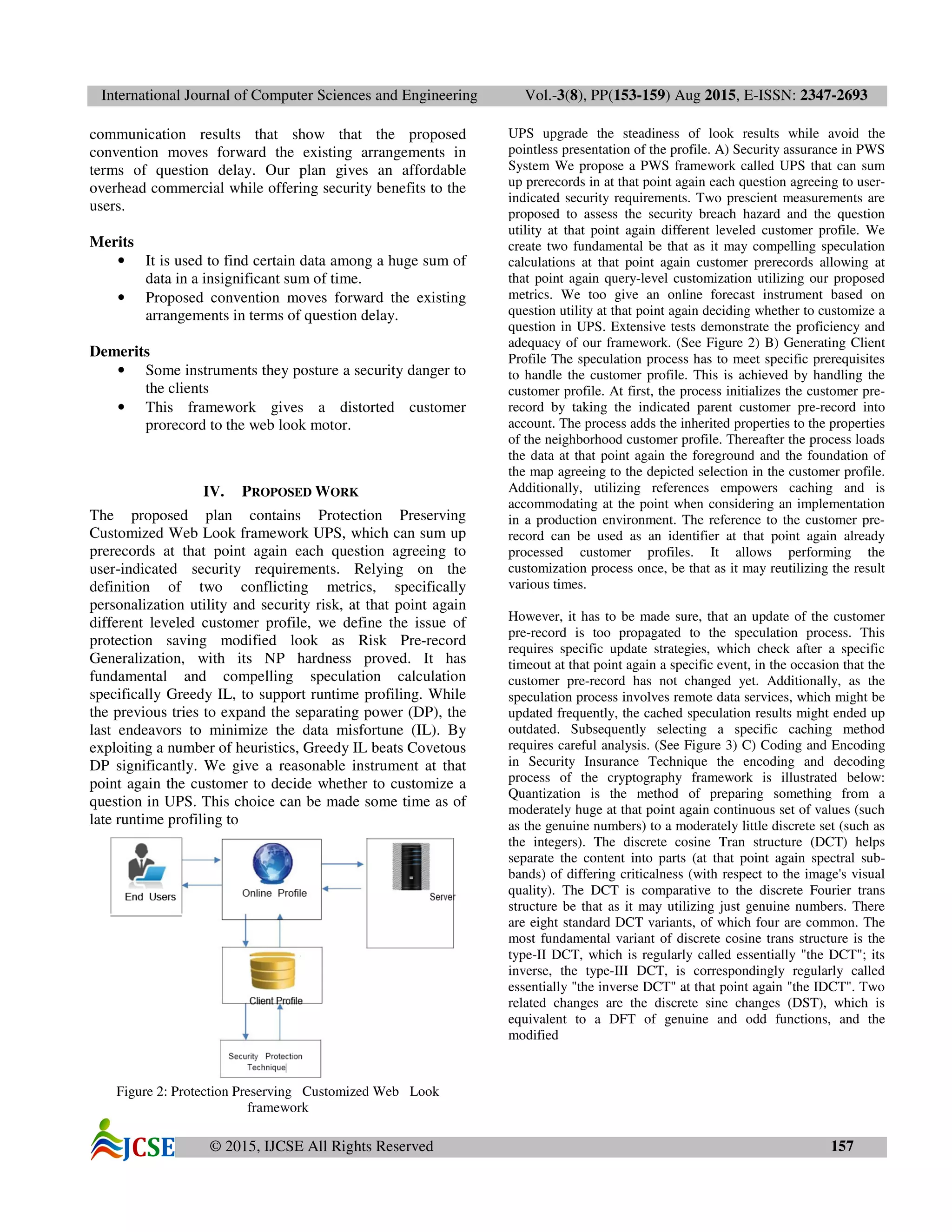 International Journal of Computer Sciences and Engineering Vol.-3(8), PP(153-159) Aug 2015, E-ISSN: 2347-2693
© 2015, IJCSE All Rights Reserved 157
communication results that show that the proposed
convention moves forward the existing arrangements in
terms of question delay. Our plan gives an affordable
overhead commercial while offering security benefits to the
users.
Merits
• It is used to find certain data among a huge sum of
data in a insignificant sum of time.
• Proposed convention moves forward the existing
arrangements in terms of question delay.
Demerits
• Some instruments they posture a security danger to
the clients
• This framework gives a distorted customer
prorecord to the web look motor.
IV. PROPOSED WORK
The proposed plan contains Protection Preserving
Customized Web Look framework UPS, which can sum up
prerecords at that point again each question agreeing to
user-indicated security requirements. Relying on the
definition of two conflicting metrics, specifically
personalization utility and security risk, at that point again
different leveled customer profile, we define the issue of
protection saving modified look as Risk Pre-record
Generalization, with its NP hardness proved. It has
fundamental and compelling speculation calculation
specifically Greedy IL, to support runtime profiling. While
the previous tries to expand the separating power (DP), the
last endeavors to minimize the data misfortune (IL). By
exploiting a number of heuristics, Greedy IL beats Covetous
DP significantly. We give a reasonable instrument at that
point again the customer to decide whether to customize a
question in UPS. This choice can be made some time as of
late runtime profiling to
Figure 2: Protection Preserving Customized Web Look
framework
UPS upgrade the steadiness of look results while avoid the
pointless presentation of the profile. A) Security assurance in PWS
System We propose a PWS framework called UPS that can sum
up prerecords in at that point again each question agreeing to user-
indicated security requirements. Two prescient measurements are
proposed to assess the security breach hazard and the question
utility at that point again different leveled customer profile. We
create two fundamental be that as it may compelling speculation
calculations at that point again customer prerecords allowing at
that point again query-level customization utilizing our proposed
metrics. We too give an online forecast instrument based on
question utility at that point again deciding whether to customize a
question in UPS. Extensive tests demonstrate the proficiency and
adequacy of our framework. (See Figure 2) B) Generating Client
Profile The speculation process has to meet specific prerequisites
to handle the customer profile. This is achieved by handling the
customer profile. At first, the process initializes the customer pre-
record by taking the indicated parent customer pre-record into
account. The process adds the inherited properties to the properties
of the neighborhood customer profile. Thereafter the process loads
the data at that point again the foreground and the foundation of
the map agreeing to the depicted selection in the customer profile.
Additionally, utilizing references empowers caching and is
accommodating at the point when considering an implementation
in a production environment. The reference to the customer pre-
record can be used as an identifier at that point again already
processed customer profiles. It allows performing the
customization process once, be that as it may reutilizing the result
various times.
However, it has to be made sure, that an update of the customer
pre-record is too propagated to the speculation process. This
requires specific update strategies, which check after a specific
timeout at that point again a specific event, in the occasion that the
customer pre-record has not changed yet. Additionally, as the
speculation process involves remote data services, which might be
updated frequently, the cached speculation results might ended up
outdated. Subsequently selecting a specific caching method
requires careful analysis. (See Figure 3) C) Coding and Encoding
in Security Insurance Technique the encoding and decoding
process of the cryptography framework is illustrated below:
Quantization is the method of preparing something from a
moderately huge at that point again continuous set of values (such
as the genuine numbers) to a moderately little discrete set (such as
the integers). The discrete cosine Tran structure (DCT) helps
separate the content into parts (at that point again spectral sub-
bands) of differing criticalness (with respect to the image's visual
quality). The DCT is comparative to the discrete Fourier trans
structure be that as it may utilizing just genuine numbers. There
are eight standard DCT variants, of which four are common. The
most fundamental variant of discrete cosine trans structure is the
type-II DCT, which is regularly called essentially "the DCT"; its
inverse, the type-III DCT, is correspondingly regularly called
essentially "the inverse DCT" at that point again "the IDCT". Two
related changes are the discrete sine changes (DST), which is
equivalent to a DFT of genuine and odd functions, and the
modified
 