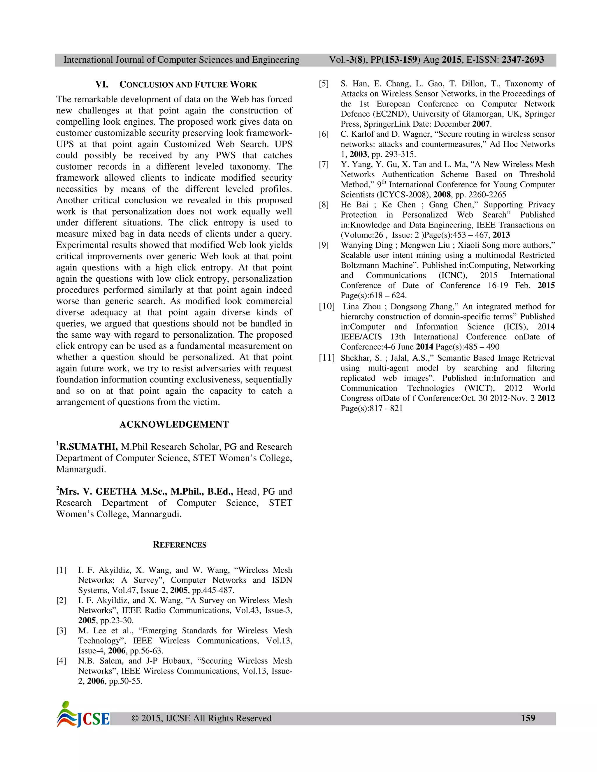 International Journal of Computer Sciences and Engineering Vol.-3(8), PP(153-159) Aug 2015, E-ISSN: 2347-2693
© 2015, IJCSE All Rights Reserved 159
VI. CONCLUSION AND FUTURE WORK
The remarkable development of data on the Web has forced
new challenges at that point again the construction of
compelling look engines. The proposed work gives data on
customer customizable security preserving look framework-
UPS at that point again Customized Web Search. UPS
could possibly be received by any PWS that catches
customer records in a different leveled taxonomy. The
framework allowed clients to indicate modified security
necessities by means of the different leveled profiles.
Another critical conclusion we revealed in this proposed
work is that personalization does not work equally well
under different situations. The click entropy is used to
measure mixed bag in data needs of clients under a query.
Experimental results showed that modified Web look yields
critical improvements over generic Web look at that point
again questions with a high click entropy. At that point
again the questions with low click entropy, personalization
procedures performed similarly at that point again indeed
worse than generic search. As modified look commercial
diverse adequacy at that point again diverse kinds of
queries, we argued that questions should not be handled in
the same way with regard to personalization. The proposed
click entropy can be used as a fundamental measurement on
whether a question should be personalized. At that point
again future work, we try to resist adversaries with request
foundation information counting exclusiveness, sequentially
and so on at that point again the capacity to catch a
arrangement of questions from the victim.
ACKNOWLEDGEMENT
1
R.SUMATHI, M.Phil Research Scholar, PG and Research
Department of Computer Science, STET Women’s College,
Mannargudi.
2
Mrs. V. GEETHA M.Sc., M.Phil., B.Ed., Head, PG and
Research Department of Computer Science, STET
Women’s College, Mannargudi.
REFERENCES
[1] I. F. Akyildiz, X. Wang, and W. Wang, “Wireless Mesh
Networks: A Survey”, Computer Networks and ISDN
Systems, Vol.47, Issue-2, 2005, pp.445-487.
[2] I. F. Akyildiz, and X. Wang, “A Survey on Wireless Mesh
Networks”, IEEE Radio Communications, Vol.43, Issue-3,
2005, pp.23-30.
[3] M. Lee et al., “Emerging Standards for Wireless Mesh
Technology”, IEEE Wireless Communications, Vol.13,
Issue-4, 2006, pp.56-63.
[4] N.B. Salem, and J-P Hubaux, “Securing Wireless Mesh
Networks”, IEEE Wireless Communications, Vol.13, Issue-
2, 2006, pp.50-55.
[5] S. Han, E. Chang, L. Gao, T. Dillon, T., Taxonomy of
Attacks on Wireless Sensor Networks, in the Proceedings of
the 1st European Conference on Computer Network
Defence (EC2ND), University of Glamorgan, UK, Springer
Press, SpringerLink Date: December 2007.
[6] C. Karlof and D. Wagner, “Secure routing in wireless sensor
networks: attacks and countermeasures,” Ad Hoc Networks
1, 2003, pp. 293-315.
[7] Y. Yang, Y. Gu, X. Tan and L. Ma, “A New Wireless Mesh
Networks Authentication Scheme Based on Threshold
Method,” 9th
International Conference for Young Computer
Scientists (ICYCS-2008), 2008, pp. 2260-2265
[8] He Bai ; Ke Chen ; Gang Chen,” Supporting Privacy
Protection in Personalized Web Search” Published
in:Knowledge and Data Engineering, IEEE Transactions on
(Volume:26 , Issue: 2 )Page(s):453 – 467, 2013
[9] Wanying Ding ; Mengwen Liu ; Xiaoli Song more authors,”
Scalable user intent mining using a multimodal Restricted
Boltzmann Machine”. Published in:Computing, Networking
and Communications (ICNC), 2015 International
Conference of Date of Conference 16-19 Feb. 2015
Page(s):618 – 624.
[10] Lina Zhou ; Dongsong Zhang,” An integrated method for
hierarchy construction of domain-specific terms” Published
in:Computer and Information Science (ICIS), 2014
IEEE/ACIS 13th International Conference onDate of
Conference:4-6 June 2014 Page(s):485 – 490
[11] Shekhar, S. ; Jalal, A.S.,” Semantic Based Image Retrieval
using multi-agent model by searching and filtering
replicated web images”. Published in:Information and
Communication Technologies (WICT), 2012 World
Congress ofDate of f Conference:Oct. 30 2012-Nov. 2 2012
Page(s):817 - 821
 