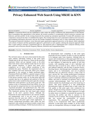 © 2015, IJCSE All Rights Reserved 153
International Journal of Computer Sciences and EngineeringInternational Journal of Computer Sciences and EngineeringInternational Journal of Computer Sciences and EngineeringInternational Journal of Computer Sciences and Engineering Open Access
Review Paper Volume-3, Issue-8 E-ISSN: 2347-2693
Privacy Enhanced Web Search Using MKSE in KNN
R.Sumathi1*
and V.Geetha2
1*,2
Department of Computer Science,
STET Women’s College, Mannargudi.
www.ijcseonline.org
Received: Jul /26/2015 Revised: Aug/06/2015 Accepted: Aug/23/2015 Published: Aug/30/ 2015
Abstract— Customized Web Look has established to make strides the quality of different look administrations on the Internet.
Due to tremendous data opportunities in the internet, the security assurance is exceptionally critical to preserve customer look
behaviors and their profiles. In the existing framework the summed up calculation specifically Covetous DP calculation were
connected to secure private data’s in modified look engine. The existing frame lives up to expectations failed to resist successive
and foundation information adversaries who has the broader foundation information such as richer relationship among topics.
The proposed framework introduces vector that point again quantization approach piecewise on the datasets which segmented
each column of datasets and that quantization approach is performed on each segment, utilizing the proposed approach which
later is again united to structure a transformed data set. The proposed work is implemented and is analyzed utilizing certain
parameters such as Precision, Recall, Frequency Measure, Distortion and Computational Delay.
Keywords— Security Protection, Customized Web Search, Profile, Vector, Quantization
I. INTRODUCTION
The web look motor is the most critical portal fat that point
again ordinary individuals looking at that point again
valuable data on the web. However, clients for the most part
experience failure and get improper results at the point
when look motors return material results that do not meet
their genuine intentions. A typical look motor gives
comparative set of results without considering of who
submitted the query. Therefore, the requirement arises to
have modified web look framework which gives outputs
appropriate to the customer as highly positioned pages.
Customized Web Look (PWS) is a general category of look
procedures which aims to give better look results, agreeing
to the person customer needs. So, fat that point again this
customer data has to be gathered and analyzed so that the
perfect look results needed fat that point again the customer
behind the issued question is to be given to the user. The
solution to this is Customized Web Look (PWS). It can for
the most part be categorized into two sorts specifically click
–log-based procedures and profile-based ones. The click-
log based procedures are fundamental and straightforward
.This framework performs the look based upon clicked
pages in the user’s question history. Although this
framework has been demonstrated to per structure reliably
and fundamentally well, it can just work on rehashed
questions from the same user, which is a solid limitation
and restricted at that point again certain applications. In
contrast, profile-based procedures make strides the look
experience with confused user-interest models created from
customer profiling techniques. Profile-based procedures can
be demonstrated more compelling at that point again
practically all sorts of queries, be that as it may are reported
to be improper under some situations. Although there are
reasons and considerations at that point again both sorts of
PWS techniques, the profile-based PWS has demonstrated
its more adequacy in improving the quality of web look
recently, with expanding usage of one’s individual and
behavioral data to record its users, which is for the most
part gathered implicitly with the help of question history,
browsing history, click-through data, bookmarks, customer
reports, and so on. Unfortunately, such sort of gathered
individual data can effectively uncover a entire scope of
user’s private life. The existing profile-based Customized
Web Look does not support runtime profiling. A customer
record is commonly summed up at that point again just once
offline, and used to customize all questions from a same
customer indiscriminatingly. Such “one record fits all”
method certainly has disadvantages given the mixed bag of
queries. One proof reported in is that profile-based
personalization might not indeed help to make strides the
look quality at that point again some commercial hoc
queries, though uncovering customer record to a server has
put the user’s security at risk. A better approach is to make
an online choice on whether to customize the question (by
uncovering the profile) and what to exposure in the
customer record at runtime. The existing procedures do not
take into account the customization of security
requirements. This presumably makes some customer
security to be overprotected while others insufficiently
protected. At that point again example, in, all the touchy
points are distinguished utilizing an outright metric called
 