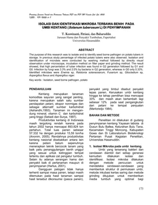 Prosiding Seminar Ilmiah dan Pertemuan Tahunan PEI dan PFI XVI Komda Sul-Sel, 2005
ISBN : 979-95025-6-7

          ISOLASI DAN IDENTIFIKASI MIKROBA TERBAWA BENIH PADA
            UMBI KENTANG (Solanum tuberosum L) DI PENYIMPANAN

                                   T. Kuswinanti, Fitriani, dan Baharuddin
                              Jurusan Hama dan Penyakit Tumbuhan, Fapertahut
                                         Universitas Hasanuddin


                                                     ABSTRACT
The purpose of this research was to isolate and to identify seed borne pathogen on potato tubers in
storage. In previous study percentage of infected potato tubers were also observed. Isolation and
identification of microbes were conducted by washing method followed by directly visual
observation under microscope, incubation method on filter paper and grinding method. The result
showed, that high percentation of tuber infection was found in G2 generation followed by G1 and
G0. Infection by fungi was 3.3% and 2.0% by bacteria in G2 generation, whereas in G0 only 0.33%.
Identified mikrobes were Erwinia sp, Ralstonia solanacearum, Fusarium sp, Gliocladium sp,
Aspergillus flavus and Aspergillus niger.
Key words : Isolation, seed borne pathogen, potato


PENDAHULUAN                                                      penyakit yang timbul disebut penyakit
                                                                 lepas panen. Kerusakan umbi kentang
        Kentang     merupakan     tanaman
                                                                 hingga ke tahap pemilihan bisa mencapai
komoditas sayuran yang sangat penting,
                                                                 33% dan masih akan bertambah lagi
karena merupakan salah satu sumber
                                                                 sebesar 12% pada saat pengangkutan
pendapatan petani, ekspor nonmigas dan
                                                                 dari   petani   ke   tempat    penjualan
sebagai alternatif sumber karbohidrat
                                                                 (Martoredjo 1984).
(Ashandhi,1993). Tanaman ini mengan-
dung mineral, vitamin C dan karbohidrat
                                                                 BAHAN DAN METODE
yang tinggi (Setiadi dan Surya, 1997).
        Produktivitas kentang di Indonesia                              Penelitian ini dilakukan di gudang
masih tergolong rendah karena pada                               penyimpanan kentang Yayasan labiota di
tahun 2002 hanya mencapai 893.824 ton                            Dusun Bulu Ballea, Kelurahan Bulu Tana,
pertahun. Total luas panen sebesar                               Kecamatan Tinggi Moncong, Kabupaten
57.332 ha dengan produksi 15,59 ton/ha                           Gowa dan Di Laboratorium Bioteknologi
(Anonim, 2005). Rendahnya produktivitas                          Pertanian Pusat Kegiatan Penelitian,
kentang nasional disebabkan antara lain                          Universitas Hasanuddin.
karena     petani     belum    sepenuhnya
menerapkan teknik bercocok tanam yang                            1. Isolasi Mikroba pada umbi kentang.
baik yaitu penanggulangan benih unggul                                    Umbi yang terserang bakteri dan
yang sesuai untuk ketinggian tempat                              cendawan diambil dari setiap generasi
tertentu dan aplikasi zat pengatur tumbuh.                       kemudian       dilakukan    isolasi  dan
Selain itu adanya serangan hama dan                              identifikasi. Isolasi mikroba dilakukan
penyakit baik di pertanaman maupun di                            dengan       metode    pencucian    untuk
penyimpanan (Hartus, 2001).                                      mendeteksi cendawan-cendawan yang
        Gangguan patogen tidak hanya                             membentuk struktur di permukaan umbi,
terhenti sampai masa panen, tetapi masih                         metode inkubasi kertas saring dan metode
ditemukan pada hasil tanaman sampai                              grinding ditujukan untuk memberikan
hasil tersebut dikonsumsi (pasca panen),                         media tumbuh yang optimal bagi


                                                                                                      173
 
