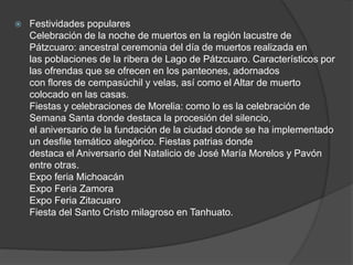 Festividades populares
Celebración de la noche de muertos en la región lacustre de
Pátzcuaro: ancestral ceremonia del día de muertos realizada en
las poblaciones de la ribera de Lago de Pátzcuaro. Característicos por
las ofrendas que se ofrecen en los panteones, adornados
con flores de cempasúchil y velas, así como el Altar de muerto
colocado en las casas.
Fiestas y celebraciones de Morelia: como lo es la celebración de
Semana Santa donde destaca la procesión del silencio,
el aniversario de la fundación de la ciudad donde se ha implementado
un desfile temático alegórico. Fiestas patrias donde
destaca el Aniversario del Natalicio de José María Morelos y Pavón
entre otras.
Expo feria Michoacán
Expo Feria Zamora
Expo Feria Zitacuaro
Fiesta del Santo Cristo milagroso en Tanhuato.
 