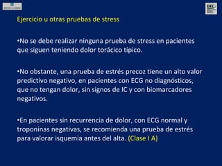 Ejercicio u otras pruebas de stress No se debe realizar ninguna prueba de stress en pacientes que siguen teniendo dolor torácico típico. No obstante, una prueba de estrés precoz tiene un alto valor predictivo negativo, en pacientes con ECG no diagnósticos, que no tengan dolor, sin signos de IC y con biomarcadores negativos. En pacientes sin recurrencia de dolor, con ECG normal y troponinas negativas, se recomienda una prueba de estrés para valorar isquemia antes del alta.  (Clase I A) 