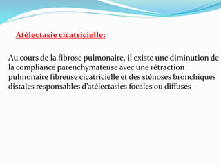 Atélectasie cicatricielle:
Au cours de la fibrose pulmonaire, il existe une diminution de
la compliance parenchymateuse avec une rétraction
pulmonaire fibreuse cicatricielle et des sténoses bronchiques
distales responsables d’atélectasies focales ou diffuses
 