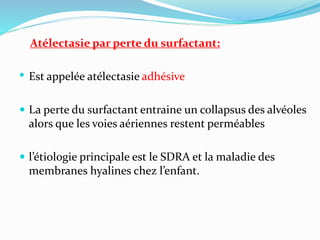 Atélectasie par perte du surfactant:
• Est appelée atélectasie adhésive
 La perte du surfactant entraine un collapsus des alvéoles
alors que les voies aériennes restent perméables
 l’étiologie principale est le SDRA et la maladie des
membranes hyalines chez l’enfant.
 