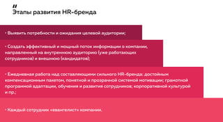 Этапы развития HR-бренда
• Выявить потребности и ожидания целевой аудитории;
• Каждый сотрудник «евангелист» компании.
• Создать эффективный и мощный поток информации о компании,
направленный на внутреннюю аудиторию (уже работающих
сотрудников) и внешнюю (кандидатов);
• Ежедневная работа над составляющими сильного HR-бренда: достойным
компенсационным пакетом, понятной и прозрачной системой мотивации; грамотной
программой адаптации, обучения и развития сотрудников; корпоративной культурой
и пр.;