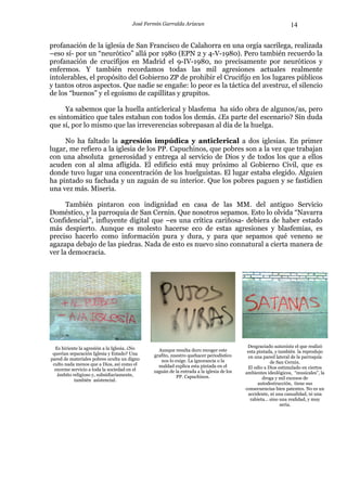 José Fermín Garralda Arizcun                                            14

profanación de la iglesia de San Francisco de Calahorra en una orgía sacrílega, realizada
–eso sí- por un “neurótico” allá por 1980 (EPN 2 y 4-V-1980). Pero también recuerdo la
profanación de crucifijos en Madrid el 9-IV-1980, no precisamente por neuróticos y
enfermos. Y también recordamos todas las mil agresiones actuales realmente
intolerables, el propósito del Gobierno ZP de prohibir el Crucifijo en los lugares públicos
y tantos otros aspectos. Que nadie se engañe: lo peor es la táctica del avestruz, el silencio
de los “buenos” y el egoísmo de capillitas y grupitos.

      Ya sabemos que la huella anticlerical y blasfema ha sido obra de algunos/as, pero
es sintomático que tales estaban con todos los demás. ¿Es parte del escenario? Sin duda
que sí, por lo mismo que las irreverencias sobrepasan al día de la huelga.

     No ha faltado la agresión impúdica y anticlerical a dos iglesias. En primer
lugar, me refiero a la iglesia de los PP. Capuchinos, que pobres son a la vez que trabajan
con una absoluta generosidad y entrega al servicio de Dios y de todos los que a ellos
acuden con al alma afligida. El edificio está muy próximo al Gobierno Civil, que es
donde tuvo lugar una concentración de los huelguistas. El lugar estaba elegido. Alguien
ha pintado su fachada y un zaguán de su interior. Que los pobres paguen y se fastidien
una vez más. Miseria.

      También pintaron con indignidad en casa de las MM. del antiguo Servicio
Doméstico, y la parroquia de San Cernin. Que nosotros sepamos. Esto lo olvida “Navarra
Confidencial”, influyente digital que –es una crítica cariñosa- debiera de haber estado
más despierto. Aunque es molesto hacerse eco de estas agresiones y blasfemias, es
preciso hacerlo como información pura y dura, y para que sepamos qué veneno se
agazapa debajo de las piedras. Nada de esto es nuevo sino connatural a cierta manera de
ver la democracia.




  Es hiriente la agresión a la Iglesia. ¿No                                                Desgraciado satanista el que realizó
                                                 Aunque resulta duro recoger este          esta pintada, y también la reprodujo
 querían separación Iglesia y Estado? Una      grafito, nuestro quehacer periodístico
pared de materiales pobres oculta un digno                                                 en una pared lateral de la parroquia
                                                  nos lo exige. La ignorancia o la                     de San Cernin.
 culto nada menos que a Dios, así como el        maldad explica esta pintada en el
  enorme servicio a toda la sociedad en el                                                 El odio a Dios estimulado en ciertos
                                               zaguán de la entrada a la iglesia de los   ambientes ideológicos, “musicales”, la
   ámbito religioso y, subsidiariamente,                  PP. Capuchinos.
           también asistencial.                                                                    droga y mil excesos de
                                                                                                 autodestrucción, tiene sus
                                                                                          consecuencias bien patentes. No es un
                                                                                            accidente, ni una casualidad, ni una
                                                                                             rabieta… sino una realidad, y muy
                                                                                                            seria.
 