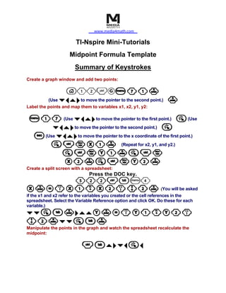 www.media4math.com

                        TI-Nspire Mini-Tutorials
                    Midpoint Formula Template
                       Summary of Keystrokes
Create a graph window and add two points:

                 c12/Gb 7 1 ·
          (Use ¤ ¡ ` ¢ to move the pointer to the second point.) ·
Label the points and map them to variables x1, x2, y1, y2:

 b 1 7 (Use ¤ ¡ ` ¢ to move the pointer to the first point.) a (Use
      ¤ ¡ ` ¢ to move the pointer to the second point.) a
 d (Use ¤ ¡ ` ¢ to move the pointer to the x coordinate of the first point.)
     a / h X 1 · (Repeat for x2, y1, and y2.)
         a/hY1·a/h
           X2·a/hY2·
Create a split screen with a spreadsheet:
                              Press the DOC key.
          522/eb4
X · = ( X 1 + X 2 ) p 2 · (You will be asked
if the x1 and x2 refer to the variables you created or the cell references in the
spreadsheet. Select the Variable Reference option and click OK. Do these for each
variable.)
¤¤ae·¢``Y·=(Y1+Y2)
p2·¤¤ae·
Manipulate the points in the graph and watch the spreadsheet recalculate the
midpoint:

                          /e`¢¤¡a¡
 