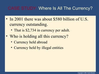 CASE STUDY: Where Is All The Currency?

• In 2001 there was about $580 billion of U.S.
  currency outstanding.
  • That is $2,734 in currency per adult.
• Who is holding all this currency?
  • Currency held abroad
  • Currency held by illegal entities




                                            Copyright © 2004 South-Western
 