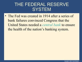 THE FEDERAL RESERVE
            SYSTEM
• The Fed was created in 1914 after a series of
  bank failures convinced Congress that the
  United States needed a central bank to ensure
  the health of the nation’s banking system.




                                       Copyright © 2004 South-Western
 