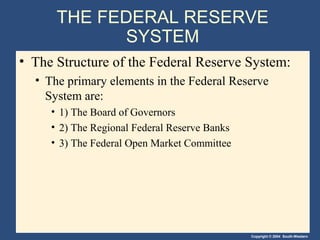 THE FEDERAL RESERVE
            SYSTEM
• The Structure of the Federal Reserve System:
  • The primary elements in the Federal Reserve
    System are:
     • 1) The Board of Governors
     • 2) The Regional Federal Reserve Banks
     • 3) The Federal Open Market Committee




                                               Copyright © 2004 South-Western
 