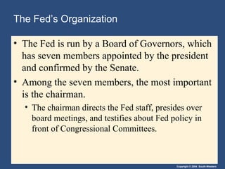 The Fed’s Organization

• The Fed is run by a Board of Governors, which
  has seven members appointed by the president
  and confirmed by the Senate.
• Among the seven members, the most important
  is the chairman.
  • The chairman directs the Fed staff, presides over
    board meetings, and testifies about Fed policy in
    front of Congressional Committees.



                                             Copyright © 2004 South-Western
 