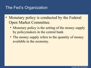The Fed’s Organization

• Monetary policy is conducted by the Federal
  Open Market Committee.
  • Monetary policy is the setting of the money supply
    by policymakers in the central bank
  • The money supply refers to the quantity of money
    available in the economy.




                                            Copyright © 2004 South-Western
 