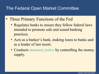 The Federal Open Market Committee

• Three Primary Functions of the Fed
  • Regulates banks to ensure they follow federal laws
    intended to promote safe and sound banking
    practices.
  • Acts as a banker’s bank, making loans to banks and
    as a lender of last resort.
  • Conducts monetary policy by controlling the money
    supply.



                                           Copyright © 2004 South-Western
 