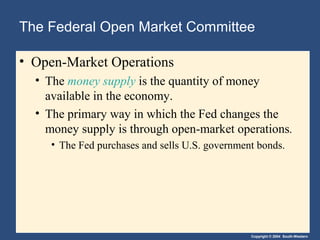 The Federal Open Market Committee

• Open-Market Operations
  • The money supply is the quantity of money
    available in the economy.
  • The primary way in which the Fed changes the
    money supply is through open-market operations.
     • The Fed purchases and sells U.S. government bonds.




                                                 Copyright © 2004 South-Western
 