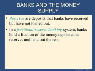 BANKS AND THE MONEY
             SUPPLY
• Reserves are deposits that banks have received
  but have not loaned out.
• In a fractional-reserve banking system, banks
  hold a fraction of the money deposited as
  reserves and lend out the rest.




                                        Copyright © 2004 South-Western
 