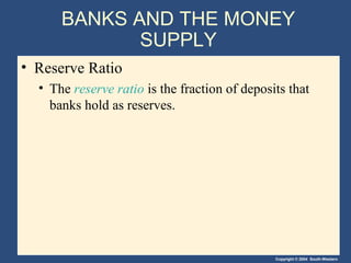 BANKS AND THE MONEY
             SUPPLY
• Reserve Ratio
  • The reserve ratio is the fraction of deposits that
    banks hold as reserves.




                                               Copyright © 2004 South-Western
 