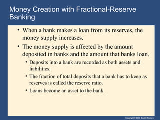 Money Creation with Fractional-Reserve
Banking
  • When a bank makes a loan from its reserves, the
    money supply increases.
  • The money supply is affected by the amount
    deposited in banks and the amount that banks loan.
     • Deposits into a bank are recorded as both assets and
       liabilities.
     • The fraction of total deposits that a bank has to keep as
       reserves is called the reserve ratio.
     • Loans become an asset to the bank.




                                                     Copyright © 2004 South-Western
 